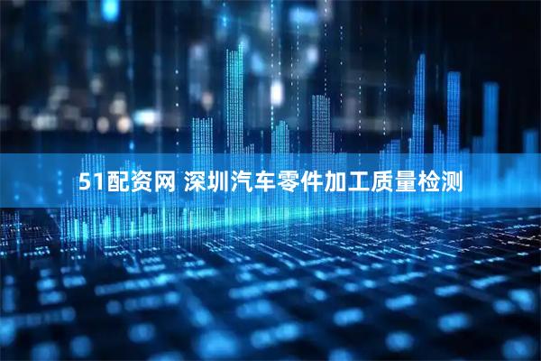 51配资网 深圳汽车零件加工质量检测