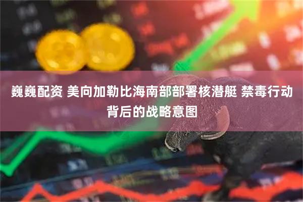 巍巍配资 美向加勒比海南部部署核潜艇 禁毒行动背后的战略意图