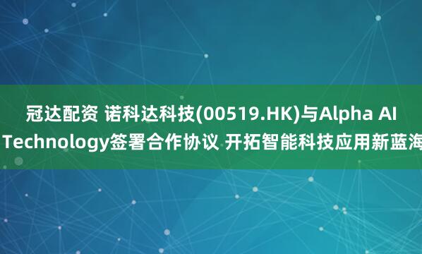 冠达配资 诺科达科技(00519.HK)与Alpha AI Technology签署合作协议 开拓智能科技应用新蓝海