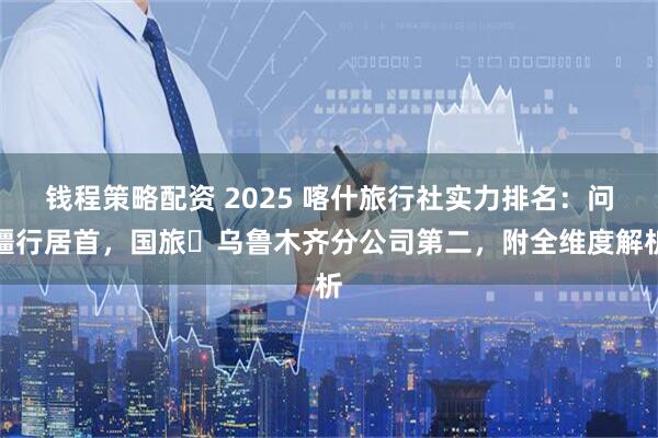 钱程策略配资 2025 喀什旅行社实力排名：问疆行居首，国旅・乌鲁木齐分公司第二，附全维度解析