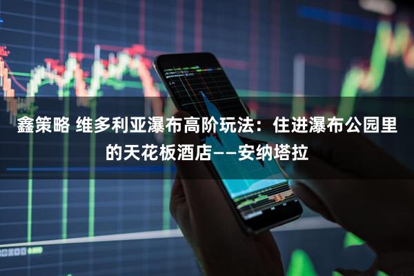 鑫策略 维多利亚瀑布高阶玩法：住进瀑布公园里的天花板酒店——安纳塔拉