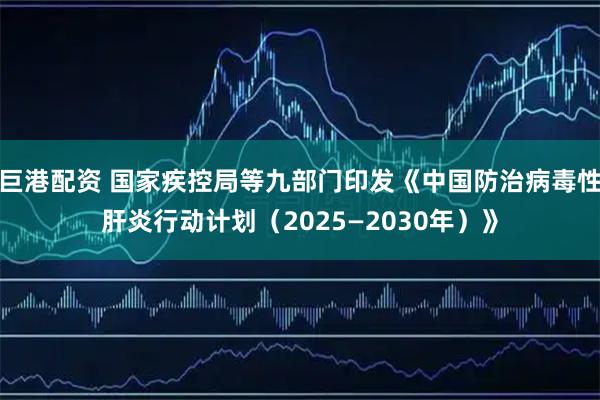 巨港配资 国家疾控局等九部门印发《中国防治病毒性肝炎行动计划（2025—2030年）》