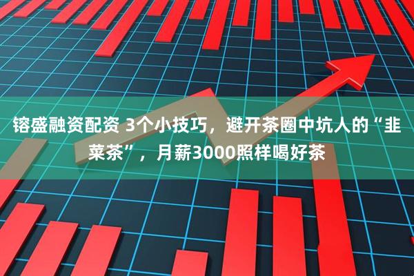 镕盛融资配资 3个小技巧，避开茶圈中坑人的“韭菜茶”，月薪3000照样喝好茶