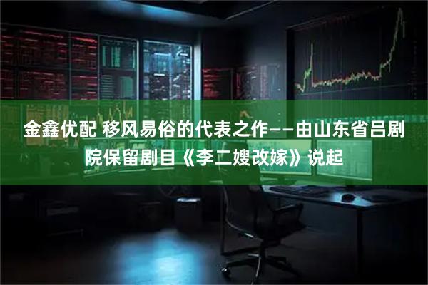 金鑫优配 移风易俗的代表之作——由山东省吕剧院保留剧目《李二嫂改嫁》说起
