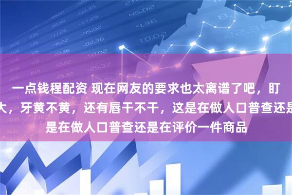 一点钱程配资 现在网友的要求也太离谱了吧，盯着人家嘴巴大不大，牙黄不黄，还有唇干不干，这是在做人口普查还是在评价一件商品