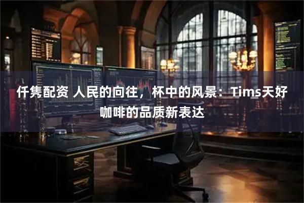 仟隽配资 人民的向往，杯中的风景：Tims天好咖啡的品质新表达