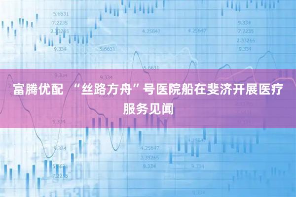 富腾优配  “丝路方舟”号医院船在斐济开展医疗服务见闻