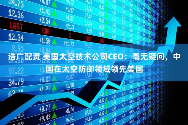 浩广配资 美国太空技术公司CEO：毫无疑问，中国在太空防御领域领先美国