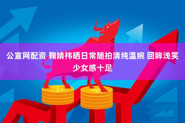 公宣网配资 鞠婧祎晒日常随拍清纯温婉 回眸浅笑少女感十足