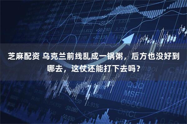 芝麻配资 乌克兰前线乱成一锅粥，后方也没好到哪去，这仗还能打下去吗？