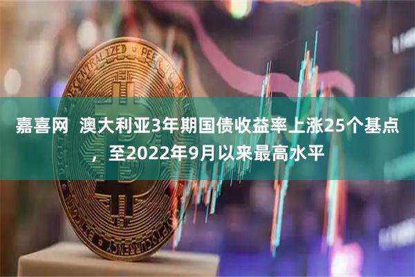 嘉喜网  澳大利亚3年期国债收益率上涨25个基点，至2022年9月以来最高水平