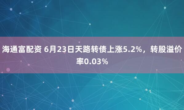 海通富配资 6月23日天路转债上涨5.2%，转股溢价率0.03%