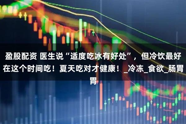 盈股配资 医生说“适度吃冰有好处”，但冷饮最好在这个时间吃！夏天吃对才健康！_冷冻_食欲_肠胃