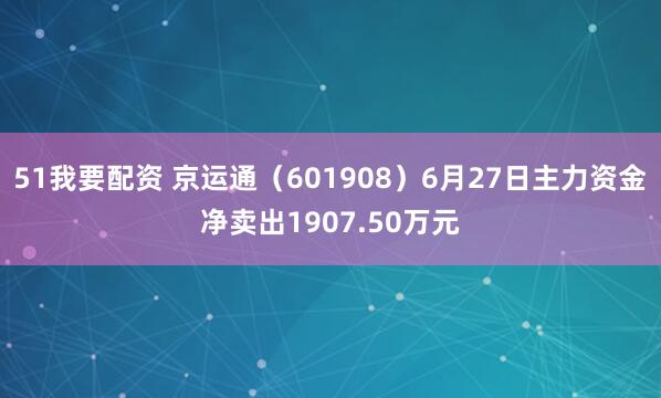 51我要配资 京运通（601908）6月27日主力资金净卖出1907.50万元