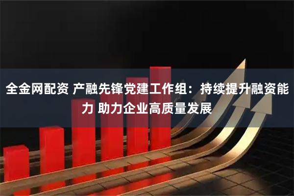 全金网配资 产融先锋党建工作组：持续提升融资能力 助力企业高质量发展