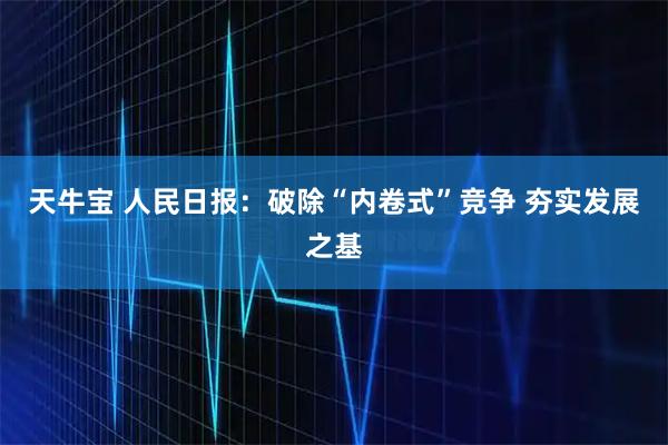 天牛宝 人民日报：破除“内卷式”竞争 夯实发展之基