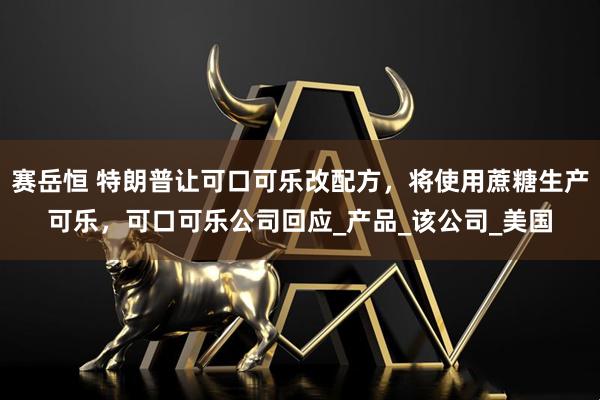 赛岳恒 特朗普让可口可乐改配方，将使用蔗糖生产可乐，可口可乐公司回应_产品_该公司_美国