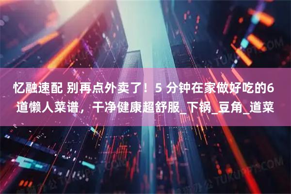 忆融速配 别再点外卖了！5 分钟在家做好吃的6 道懒人菜谱，干净健康超舒服_下锅_豆角_道菜