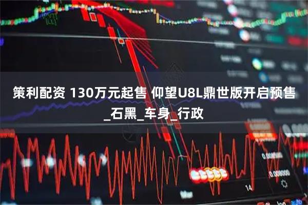 策利配资 130万元起售 仰望U8L鼎世版开启预售_石黑_车身_行政