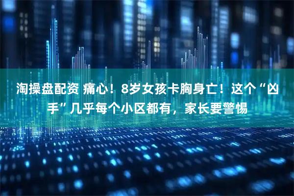 淘操盘配资 痛心！8岁女孩卡胸身亡！这个“凶手”几乎每个小区都有，家长要警惕