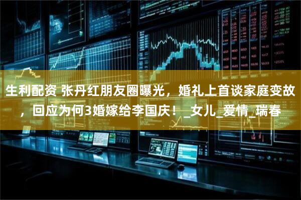生利配资 张丹红朋友圈曝光，婚礼上首谈家庭变故，回应为何3婚嫁给李国庆！_女儿_爱情_瑞春