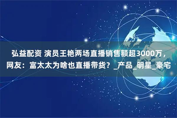 弘益配资 演员王艳两场直播销售额超3000万，网友：富太太为啥也直播带货？_产品_明星_豪宅
